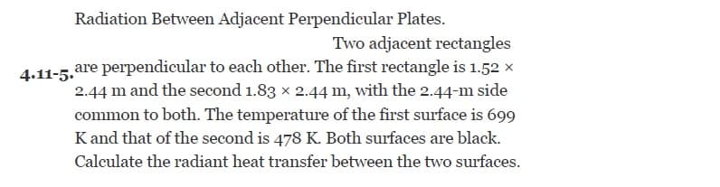 Radiation Between Adjacent Perpendicular Plates.
Two adjacent rectangles
are perpendicular to each other. The first rectangle is 1.52 x
2.44 m and the second 1.83 x 2.44 m, with the 2.44-m side
common to both. The temperature of the first surface is 699
Kand that of the second is 478 K. Both surfaces are black.
4.11-5.
Calculate the radiant heat transfer between the two surfaces.
