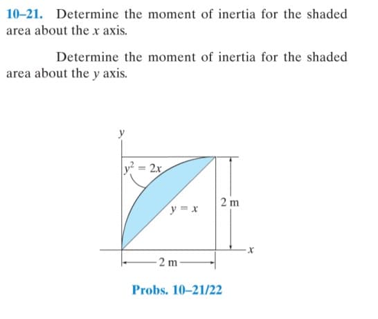 10-21. Determine the moment of inertia for the shaded
area about the x axis.
Determine the moment of inertia for the shaded
area about the y axis.
y = 2x
2 m
y = x
- 2 m
Probs. 10-21/22
