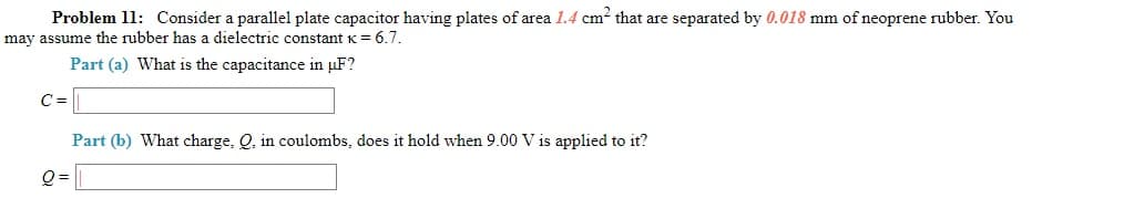Problem 11: Consider a parallel plate capacitor having plates of area 1.4 cm? that are separated by 0.018 mm of neoprene rubber. You
may assume the rubber has a dielectric constant K= 6.7.
Part (a) What is the capacitance in uF?
C =
Part (b) What charge, Q, in coulombs, does it hold when 9.00 V is applied to it?
Q =
