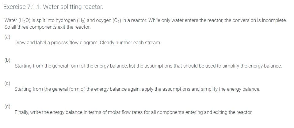 Exercise 7.1.1: Water splitting reactor.
Water (H20) is split into hydrogen (H2) and oxygen (02) in a reactor. While only water enters the reactor, the conversion is incomplete.
So all three components exit the reactor.
(a)
Draw and label a process flow diagram. Clearly number each stream.
(b)
Starting from the general form of the energy balance, list the assumptions that should be used to simplify the energy balance.
(c)
Starting from the general form of the energy balance again, apply the assumptions and simplify the energy balance.
(d)
Finally, write the energy balance in terms of molar flow rates for all components entering and exiting the reactor.
