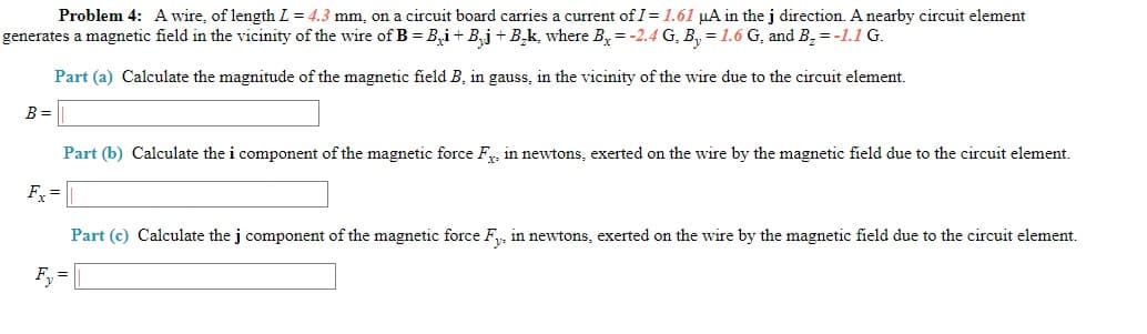 Problem 4: A wire, of length L = 4.3 mm, on a circuit board carries a current of I= 1.61 uA in the i direction. A nearby circuit element
generates a magnetic field in the vicinity of the wire of B = B,i+ B,j + B,k, where B,=-2.4 G, B, = 1.6 G, and B, = -1.1 G.
Part (a) Calculate the magnitude of the magnetic field B, in gauss, in the vicinity of the wire due to the circuit element.
B =
Part (b) Calculate the i component of the magnetic force F, in newtons, exerted on the wire by the magnetic field due to the circuit element.
F =
Part (c) Calculate the j component of the magnetic force F, in newtons, exerted on the wire by the magnetic field due to the circuit element.
F, =
