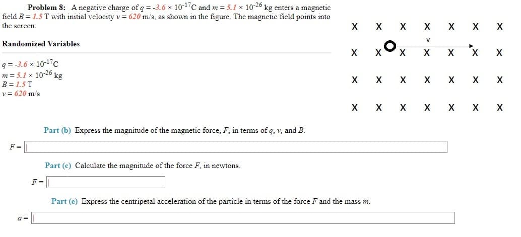 Problem 8: Anegative charge of q = -3.6 x 10-1'C and m = 5.1 x 10-26 kg enters a magnetic
field B = 1.5 T with initial velocity v = 620 m/s, as shown in the figure. The magnetic field points into
the screen.
X X
X X X X
V
Randomized Variables
X
q = -3.6 x 10-17c
m = 5.1 x 10-26 kg
B = 1.5 T
v = 620 m/s
X
X
X
X
X X
X
Part (b) Express the magnitude of the magnetic force, F, in terms of q, v, and B.
F =
Part (c) Calculate the magnitude of the force F, in newtons.
F =
Part (e) Express the centripetal acceleration of the particle in terms of the force F and the mass m.
a3D
