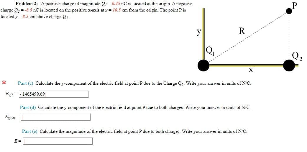 Problem 2: A positive charge of magnitude Q1 = 0.45 nC is located at the origin. A negative
charge Q, = -8.5 nC is located on the positive x-axis at x = 10.5 cm from the origin. The point P is
located y = 8.5 cm above charge Q2.
y
Q2
Part (c) Calculate the y-component of the electric field at point P due to the Charge Q2. Write your answer in units of N/C.
1465499.69
Ey2 =
Part (d) Calculate the y-component of the electric field at point P due to both charges. Write your answer in units of N/C.
Ey net
Part (e) Calculate the magnitude of the electric field at point P due to both charges. Write your answer in units of N/C.
E =
