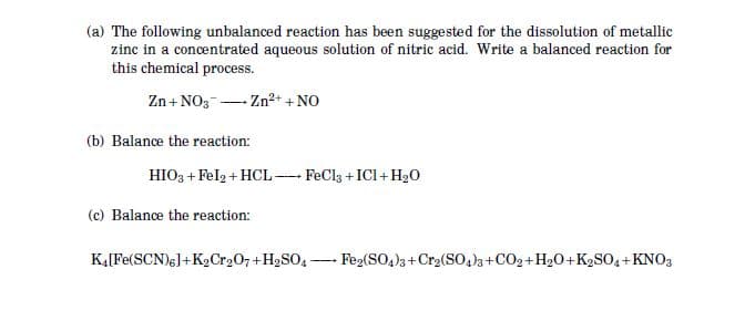 (a) The following unbalanced reaction has been suggested for the dissolution of metallic
zinc in a concentrated aqueous solution of nitric acid. Write a balanced reaction for
this chemical process.
Zn + NO3- Zn2+ +NO
(b) Balance the reaction:
HIO3 + Felg + HCL- FeCl3 +ICI+ H20
(c) Balance the reaction:
KĄ[Fe(SCN)6]+KCr207+H2SO4-
Feg(SO,)3+Cr2(So,)3+CO2+H20+K2SO4+KNO3
