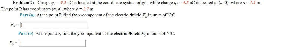 Problem 7: Charge q1 = 9.5 nC is located at the coordinate system origin, while charge q2= 4.5 nC is located at (a, 0), where a = 1.2 m.
The point P has coordinates (a, b), where b = 2.7 m.
Part (a) At the point P, find the x-component of the electric field E, in units of N/C.
Ex =
Part (b) At the point P, find the y-component of the electric field E, in units of N/C.
Ey =
