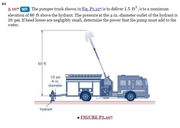 # 4
5.107 WP The pumper truck shown in Eig. P5.107 is to deliver 1.5 ft /s to a maximum
elevation of 60 ft above the hydrant. The pressure at the 4-in.-diameter outlet of the hydrant is
10 psi. If head losses are negligibly small, determine the power that the pump must add to the
water.
60 ft
10 psi
4-in.
diameter
Hydrant
- FIGURE P5.107
