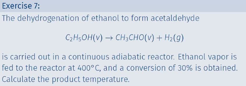 Exercise 7:
The dehydrogenation of ethanol to form acetaldehyde
C2H5OH(v) → CH3CHO(V) + H2(g)
is carried out in a continuous adiabatic reactor. Ethanol vapor is
fed to the reactor at 400°C, and a conversion of 30% is obtained.
Calculate the product temperature.
