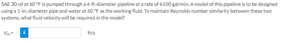 SAE 30 oil at 60 °F is pumped through a 4-ft-diameter pipeline at a rate of 6100 gal/min. A model of this pipeline is to be designed
using a 1-in.-diameter pipe and water at 60 °F as the working fluid. To maintain Reynolds number similarity between these two
systems, what fluid velocity will be required in the model?
Vm =
ft/s
