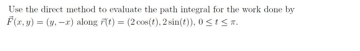 Use the direct method to evaluate the path integral for the work done by
F(x, y) = (y, -x) along 7(t) = (2 cos(t), 2 sin(t)), 0<t< T.
