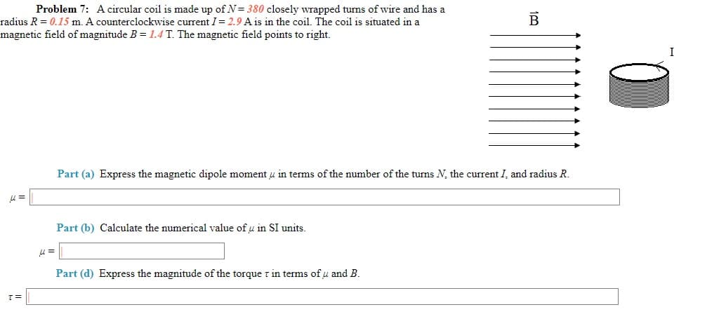 Problem 7: A circular coil is made up of N= 380 closely wrapped turns of wire and has a
radius R = 0.15 m. A counterclockwise current I= 2.9 A is in the coil. The coil is situated in a
magnetic field of magnitude B = 1.4 T. The magnetic field points to right.
I
Part (a) Express the magnetic dipole moment u in terms of the number of the turns N, the current I, and radius R.
Part (b) Calculate the numerical value of u in SI units.
Part (d) Express the magnitude of the torque z in terms of u and B.
D.
