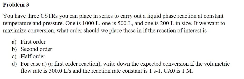 Problem 3
You have three CSTRS you can place in series to carry out a liquid phase reaction at constant
temperature and pressure. One is 1000 L, one is 500 L, and one is 200 L in size. If we want to
maximize conversion, what order should we place these in if the reaction of interest is
a) First order
b) Second order
c) Half order
d) For case a) (a first order reaction), write down the expected conversion if the volumetric
flow rate is 300.0 L/s and the reaction rate constant is 1 s-1. CA0 is 1 M.
