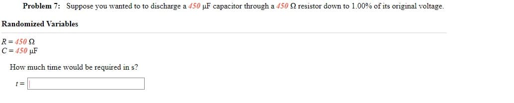 Problem 7: Suppose you wanted to to discharge a 450 µF capacitor through a 450 Q resistor down to 1.00% of its original voltage.
Randomized Variables
R = 450 2
C = 450 µF
How much time would be required in s?
