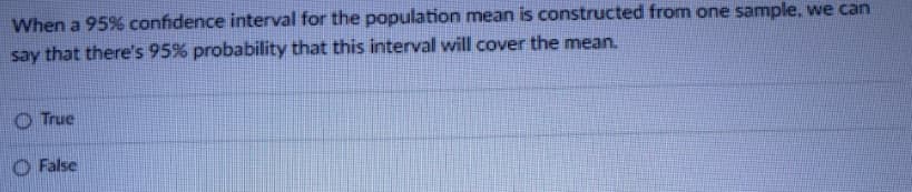 When a 95% confidence interval for the population mean is constructed from one sample, we can
say that there's 95% probability that this interval will cover the mean.
O True
O False
