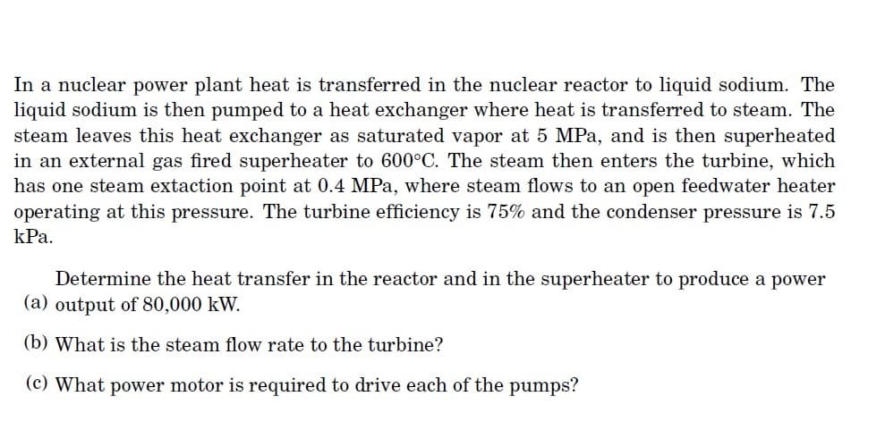 In a nuclear power plant heat is transferred in the nuclear reactor to liquid sodium. The
liquid sodium is then pumped to a heat exchanger where heat is transferred to steam. The
steam leaves this heat exchanger as saturated vapor at 5 MPa, and is then superheated
in an external gas fired superheater to 600°C. The steam then enters the turbine, which
has one steam extaction point at 0.4 MPa, where steam flows to an open feedwater heater
operating at this pressure. The turbine efficiency is 75% and the condenser pressure is 7.5
kPa.
Determine the heat transfer in the reactor and in the superheater to produce a power
(a) output of 80,000 kW.
(b) What is the steam flow rate to the turbine?
(c) What power motor is required to drive each of the pumps?

