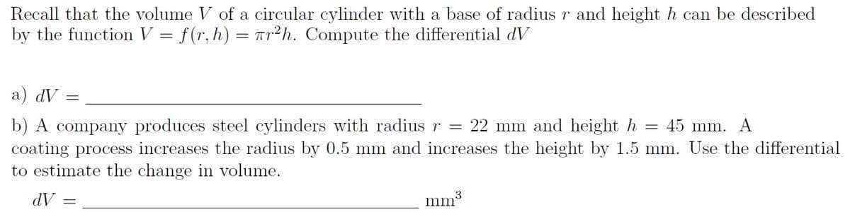 Recall that the volume V of a circular cylinder with a base of radius r and height h can be described
by the function V = f(r, h) = Tr²h. Compute the differential dV
a) dV
b) A company produces steel cylinders with radius r = 22 mm and height h
coating process increases the radius by 0.5 mm and increases the height by 1.5 mm. Use the differential
to estimate the change in volume.
45 mm. A
dV =
mm3
