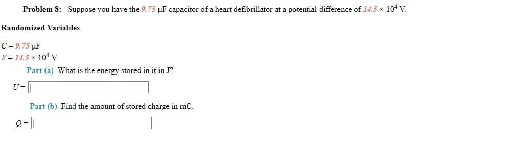 Problem 8: Suppose you have the 9.75 µF capacitor of a heart defibrillator at a potential difference of 14.5 x 104 V.
Randomized Variables
C = 9.75 µF
V = 14.5 x 104 v
Part (a) What is the energy stored in it in J?
U=
Part (b) Find the amount of stored charge in mC.
Q =
