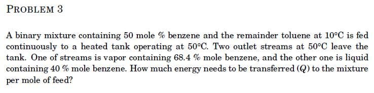 PROBLEM 3
A binary mixture containing 50 mole % benzene and the remainder toluene at 10°C is fed
continuously to a heated tank operating at 50°C. Two outlet streams at 50°C leave the
tank. One of streams is vapor containing 68.4 % mole benzene, and the other one is liquid
containing 40 % mole benzene. How much energy needs to be transferred (Q) to the mixture
per mole of feed?
