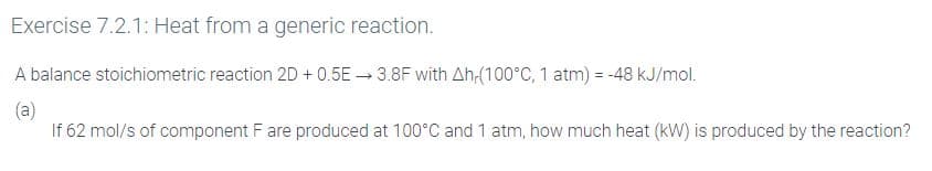 Exercise 7.2.1: Heat from a generic reaction.
A balance stoichiometric reaction 2D + 0.5E 3.8F with Ah-(100°C, 1 atm) = -48 kJ/mol.
(a)
If 62 mol/s of component F are produced at 100°C and 1 atm, how much heat (kW) is produced by the reaction?
