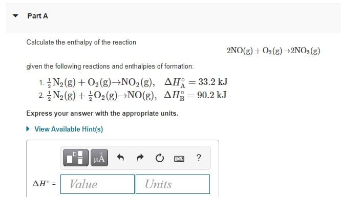 Part A
Calculate the enthalpy of the reaction
2NO(g) + O2(g)→2NO2(g)
given the following reactions and enthalpies of formation:
1. N2 (g) + O2(g)→NO2(g), AH = 33.2 kJ
2. N2 (g) +O2 (g)→NO(g), AH = 90.2 kJ
Express your answer with the appropriate units.
• View Available Hint(s)
HẢ
?
AH° =
Value
Units
