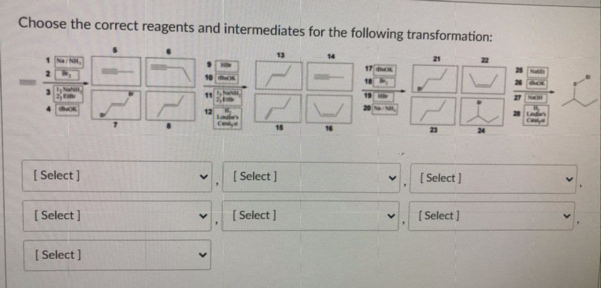 Choose the correct reagents and intermediates for the following transformation:
13
14
1 Na/NH.
21
22
17 BOK
25 Nas
10 OK
18
26 OK
11 N
Hilr
27 NOH
tBOK
20 Na/NH,
12
Lindiw's
C
28 Ldan
Casl
7.
15
16
23
24
[ Select ]
.[ Select]
[ Select ]
[ Select ]
[ Select ]
[ Select ]
[ Select ]
