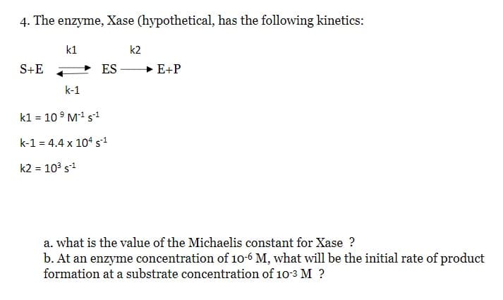4. The enzyme, Xase (hypothetical, has the following kinetics:
k1
k2
S+E
ES
+ E+P
k-1
k1 = 10° M1 s1
k-1 = 4.4 x 104 s1
k2 = 103 s1
a. what is the value of the Michaelis constant for Xase ?
b. At an enzyme concentration of 10-6 M, what will be the initial rate of product
formation at a substrate concentration of 10-3 M ?
