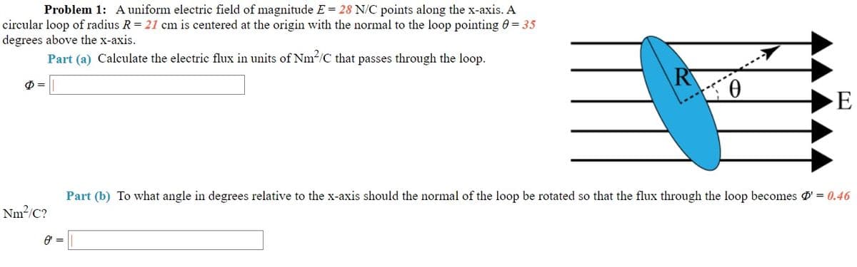 Problem 1: A uniform electric field of magnitude E = 28 N/C points along the x-axis. A
circular loop of radius R = 21 cm is centered at the origin with the normal to the loop pointing 0 = 35
degrees above the x-axis.
Part (a) Calculate the electric flux in units of Nm2/C that passes through the loop.
0.
E
Part (b) To what angle in degrees relative to the x-axis should the normal of the loop be rotated so that the flux through the loop becomes Ø' = 0.46
Nm?/C?
A =
