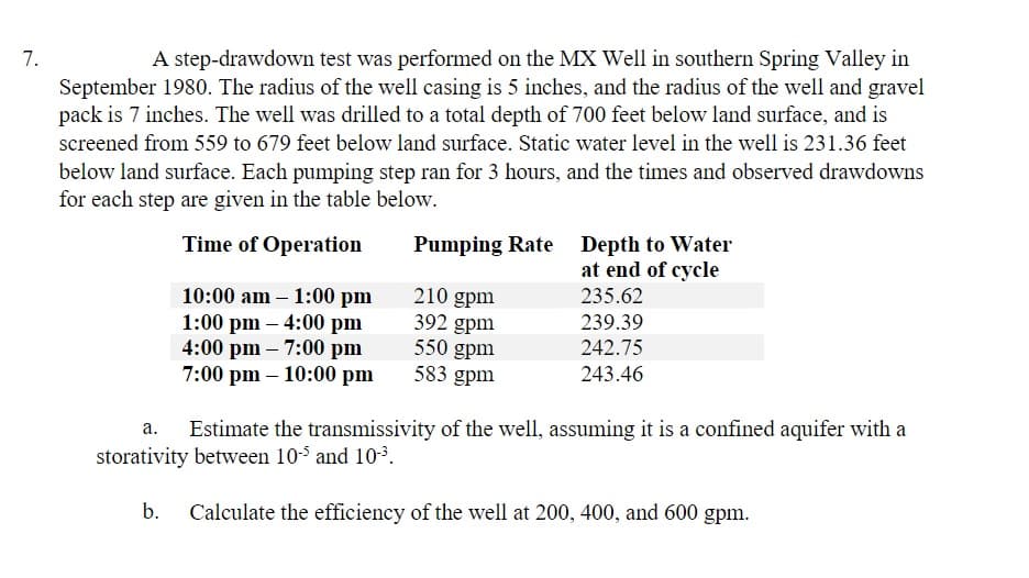 7.
A step-drawdown test was performed on the MX Well in southern Spring Valley in
September 1980. The radius of the well casing is 5 inches, and the radius of the well and gravel
pack is 7 inches. The well was drilled to a total depth of 700 feet below land surface, and is
screened from 559 to 679 feet below land surface. Static water level in the well is 231.36 feet
below land surface. Each pumping step ran for 3 hours, and the times and observed drawdowns
for each step are given in the table below.
Time of Operation
10:00 am - 1:00 pm
1:00 pm - 4:00 pm
4:00 pm - 7:00 pm
7:00 pm - 10:00 pm
Pumping Rate Depth to Water
at end of cycle
210 gpm
392 gpm
550 gpm
583 gpm
235.62
239.39
242.75
243.46
a.
Estimate the transmissivity of the well, assuming it is a confined aquifer with a
storativity between 10-5 and 10-³.
b. Calculate the efficiency of the well at 200, 400, and 600 gpm.