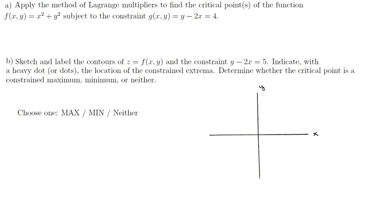 a) Apply the method of Lagrange multipliers to find the critical point(s) of the function
f (x, y) = x² + y? subject to the constraint g(x, y) = y – 2x = 4.
b) Sketch and label the contours of z = f(x, y) and the constraint y – 2x = 5. Indicate, with
a heavy dot (or dots), the location of the constrained extrema. Determine whether the critical point is a
constrained maximum, minimum, or neither.
Choose one: MAX / MIN / Neither
