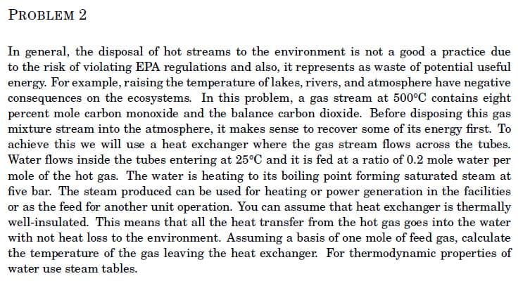 PROBLEM 2
In general, the disposal of hot streams to the environment is not a good a practice due
to the risk of violating EPA regulations and also, it represents as waste of potential useful
energy. For example, raising the temperature of lakes, rivers, and atmosphere have negative
consequences on the ecosystems. In this problem, a gas stream at 500°C contains eight
percent mole carbon monoxide and the balance carbon dioxide. Before disposing this gas
mixture stream into the atmosphere, it makes sense to recover some of its energy first. To
achieve this we will use a heat exchanger where the gas stream flows across the tubes.
Water flows inside the tubes entering at 25°C and it is fed at a ratio of 0.2 mole water per
mole of the hot gas. The water is heating to its boiling point forming saturated steam at
five bar. The steam produced can be used for heating or power generation in the facilities
or as the feed for another unit operation. You can assume that heat exchanger is thermally
well-insulated. This means that all the heat transfer from the hot gas goes into the water
with not heat loss to the environment. Assuming a basis of one mole of feed gas, calculate
the temperature of the gas leaving the heat exchanger. For thermodynamic properties of
water use steam tables.
