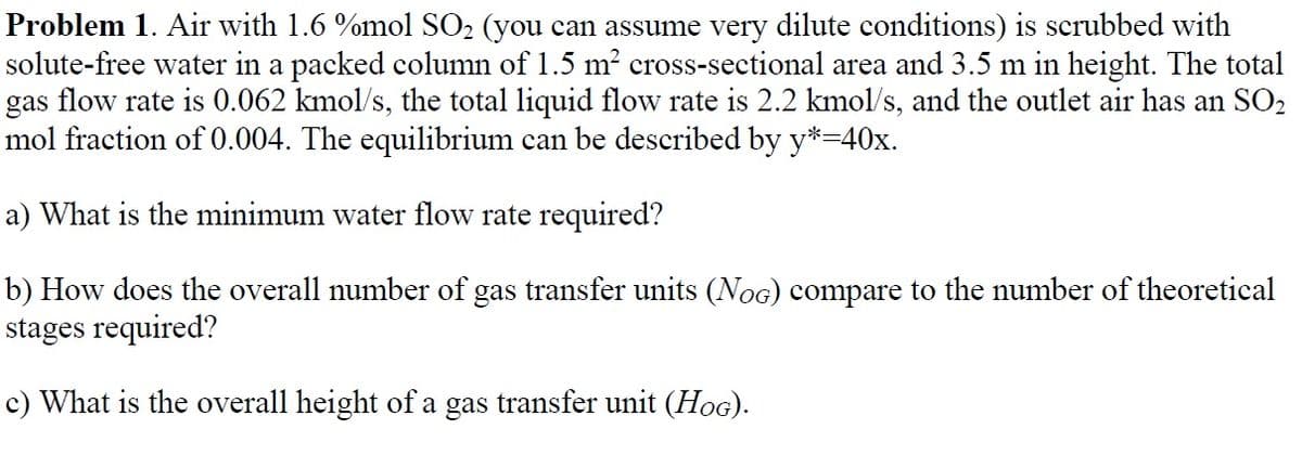 Problem 1. Air with 1.6 %mol SO₂ (you can assume very dilute conditions) is scrubbed with
solute-free water in a packed column of 1.5 m² cross-sectional area and 3.5 m in height. The total
gas flow rate is 0.062 kmol/s, the total liquid flow rate is 2.2 kmol/s, and the outlet air has an SO₂
mol fraction of 0.004. The equilibrium can be described by y*=40x.
a) What is the minimum water flow rate required?
b) How does the overall number of gas transfer units (NOG) compare to the number of theoretical
stages required?
c) What is the overall height of a gas transfer unit (HOG).