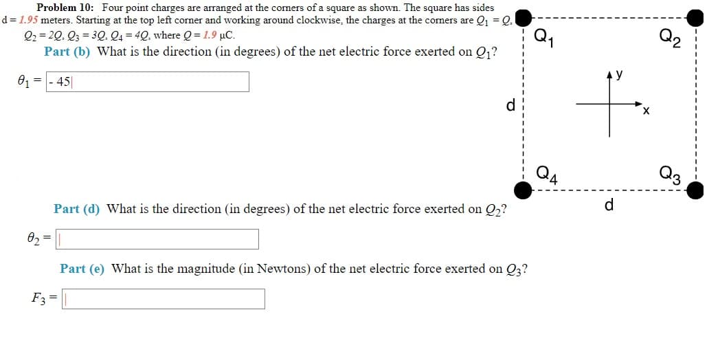 Problem 10: Four point charges are arranged at the corners of a square as shown. The square has sides
d = 1.95 meters. Starting at the top left corner and working around clockwise, the charges at the corners are Q, = Q.
Q2 = 20, Q3 = 3Q, Q4 = 4Q, where Q = 1.9 µC.
Part (b) What is the direction (in degrees) of the net electric force exerted on Q,?
Q1
Q2
01 = - 45|
y
d
Q4
Q3
Part (d) What is the direction (in degrees) of the net electric force exerted on Q,?
d.
Part (e) What is the magnitude (in Newtons) of the net electric force exerted on Q3?
F3 =
