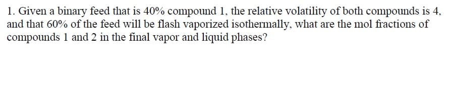 1. Given a binary feed that is 40% compound 1, the relative volatility of both compounds is 4,
and that 60% of the feed will be flash vaporized isothermally, what are the mol fractions of
compounds 1 and 2 in the final vapor and liquid phases?