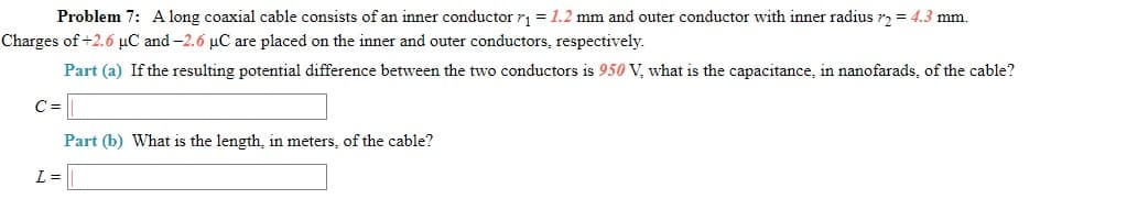 Problem 7: A long coaxial cable consists of an inner conductor r1 = 1.2 mm and outer conductor with inner radius r, = 4.3 mm.
Charges of +2.6 µC and -2.6 µC are placed on the inner and outer conductors, respectively.
Part (a) If the resulting potential difference between the two conductors is 950 V, what is the capacitance, in nanofarads, of the cable?
C =
Part (b) What is the length, in meters, of the cable?
L =
