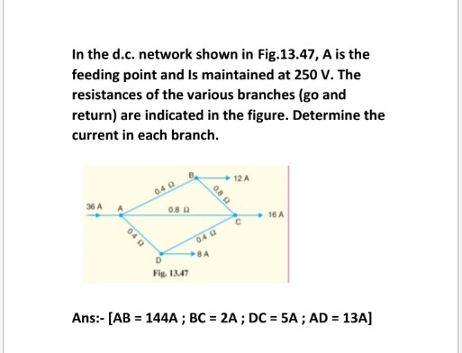 In the d.c. network shown in Fig.13.47, A is the
feeding point and Is maintained at 250 V. The
resistances of the various branches (go and
return) are indicated in the figure. Determine the
current in each branch.
+ 12 A
0.4 a
36 A
0.8 Q
+ 16 A
0.40
8A
D
Fig. 1347
Ans:- [AB = 144A ; BC = 2A ; DC = 5A ; AD = 13A]
0.8 a
04 a
