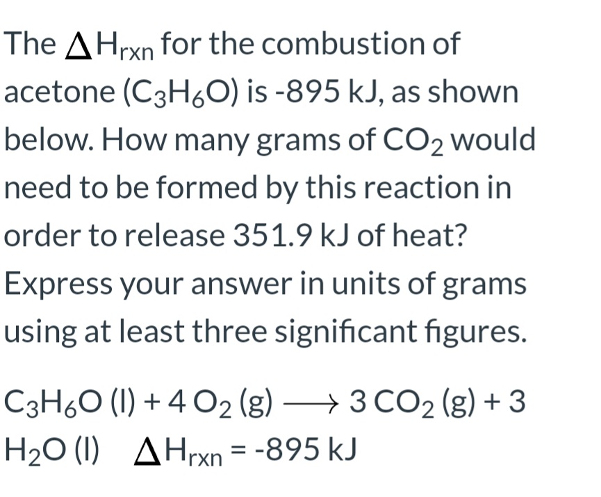 The AHrxn for the combustion of
acetone (C3H6O) is -895 kJ, as shown
below. How many grams of CO2 would
need to be formed by this reaction in
order to release 351.9 kJ of heat?
Express your answer in units of grams
using at least three significant figures.
C3H6O (1) + 4 O2 (g) –→ 3 CO2 (g) + 3
H2O (1) AHrxn = -895 kJ

