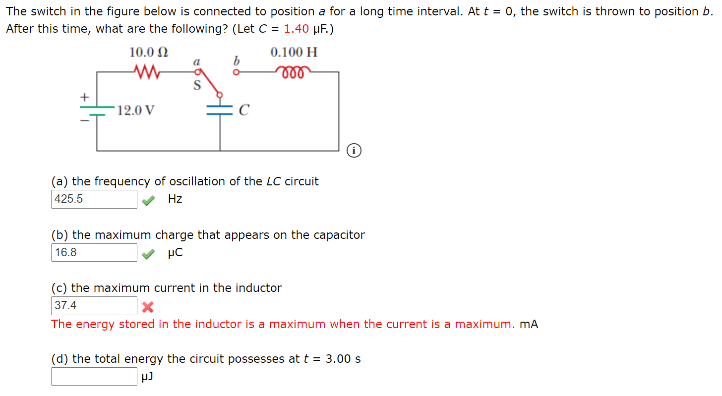 The switch in the figure below is connected to position a for a long time interval. Att = 0, the switch is thrown to position b.
After this time, what are the following? (Let C = 1.40 µF.)
10.0 N
0.100 H
a
ll
S
+
'12.0 V
(a) the frequency of oscillation of the LC circuit
|425.5
Hz
(b) the maximum charge that appears on the capacitor
16.8
(c) the maximum current in the inductor
37.4
The energy stored in the inductor is a maximum when the current is a maximum. mA
