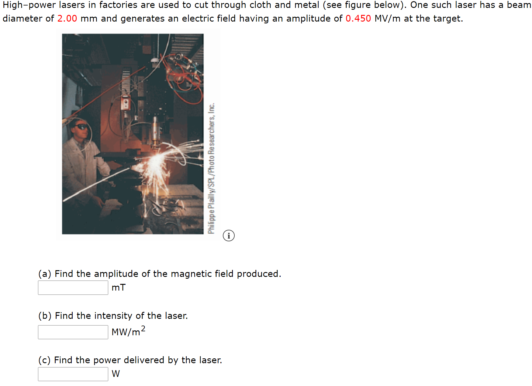 High-power lasers in factories are used to cut through cloth and metal (see figure below). One such laser has a beam
diameter of 2.00 mm and generates an electric field having an amplitude of 0.450 MV/m at the target.
(a) Find the amplitude of the magnetic field produced.
mT
(b) Find the intensity of the laser.
MW/m2
(c) Find the power delivered by the laser.
W
Philippe Plailly/SPL/Photo Researchers, Inc.
