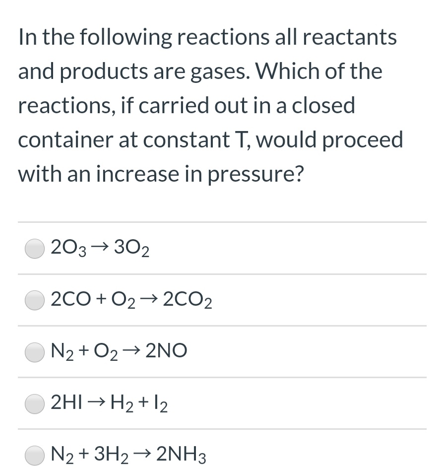 In the following reactions all reactants
and products are gases. Which of the
reactions, if carried out in a closed
container at constant T, would proceec
with an increase in pressure?
