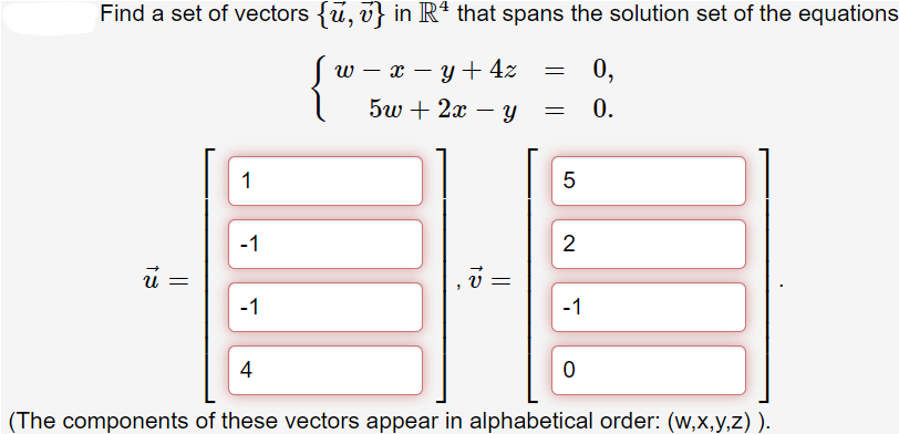 Find a set of vectors {ū, v} in Rª that spans the solution set of the equations
W
-
=
x = y + 4z
0,
5w+ 2x - y
= 0.
1
5
-1
2
-1
-1
4
0
(The components of these vectors appear in alphabetical order: (w,x,y,z)).
||
15
v
LO