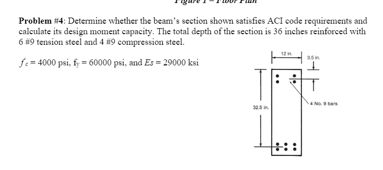 Problem #4: Determine whether the beam's section shown satisfies ACI code requirements and
calculate its design moment capacity. The total depth of the section is 36 inches reinforced with
6 #9 tension steel and 4 # 9 compression steel.
12 in.
3.5 in.
fc = 4000 psi, fy = 60000 psi, and Es = 29000 ksi
ㅗ
32.5 in.
:::
4 No. 9 bars