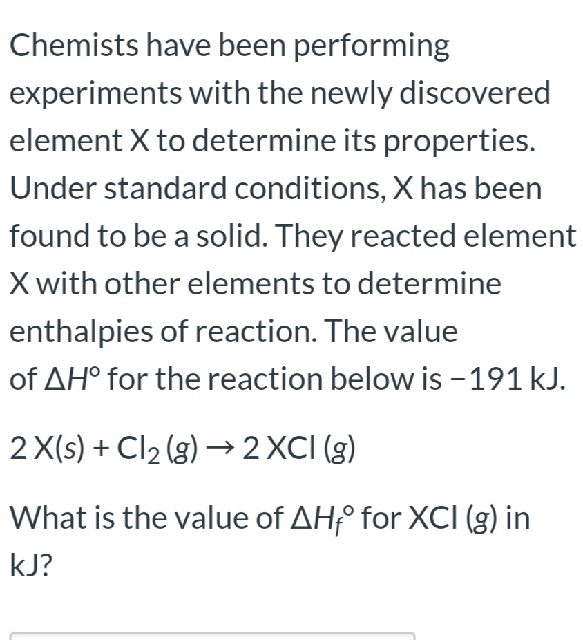 Chemists have been performing
experiments with the newly discovered
element X to determine its properties.
Under standard conditions, X has been
found to be a solid. They reacted element
X with other elements to determine
enthalpies of reaction. The value
of AH° for the reaction below is - 191 kJ.
2 X(s) + Cl2 (g) → 2 XCI (g)
What is the value of AH° for XCI (g) in
kJ?
