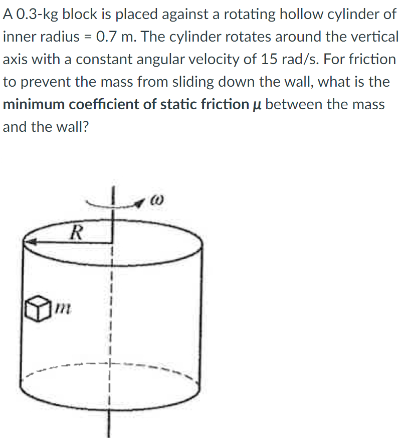 A 0.3-kg block is placed against a rotating hollow cylinder of
inner radius = 0.7 m. The cylinder rotates around the vertical
axis with a constant angular velocity of 15 rad/s. For friction
to prevent the mass from sliding down the wall, what is the
minimum coefficient of static friction u between the mass
and the wall?
m
