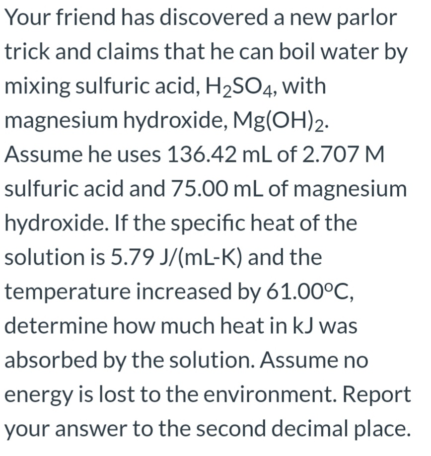 Your friend has discovered a new parlor
trick and claims that he can boil water by
mixing sulfuric acid, H2SO4, with
magnesium hydroxide, Mg(OH)2.
Assume he uses 136.42 mL of 2.707 M
sulfuric acid and 75.00 mL of magnesium
hydroxide. If the specific heat of the
solution is 5.79 J/(mL-K) and the
temperature increased by 61.00°C,
determine how much heat in kJ was
absorbed by the solution. Assume no
energy is lost to the environment. Report
your answer to the second decimal place.
