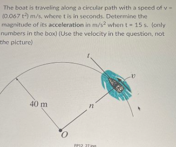 The boat is traveling along a circular path with a speed of v =
(0.067 t2) m/s, where t is in seconds. Determine the
magnitude of its acceleration in m/s? when t 15 s. (only
numbers in the box) (Use the velocity in the question, not
the picture)
40 m
in
FP12 27.inn
