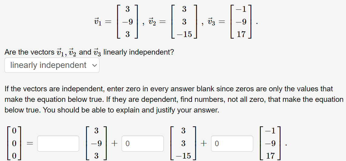 9.
-9
-15
17
Are the vectors v1, v2 and vz linearly independent?
linearly independent
If the vectors are independent, enter zero in every answer blank since zeros are only the values that
make the equation below true. If they are dependent, find numbers, not all zero, that make the equation
below true. You should be able to explain and justify your answer.
3
-9
3
-9
3
-15
17
