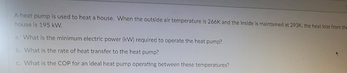 A heat pump is used to heat a house. When the outside air temperature is 266K and the inside is maintained at 293K, the heat loss from the
house is 195 kW.
a. What is the minimum electric power (kW) required to operate the heat pump?
b. What is the rate of heat transfer to the heat pump?
C. What is the COP for an ideal heat pump operating between these temperatures?
