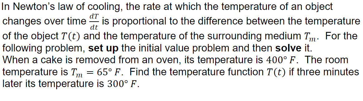 In Newton's law of cooling, the rate at which the temperature of an object
is proportional to the difference between the temperature
dT
changes over time
of the object T(t) and the temperature of the surrounding medium Tm. For the
following problem, set up the initial value problem and then solve it.
When a cake is removed from an oven, its temperature is 400° F. The room
temperature is Tm
later its temperature is 300° F.
dt
65° F. Find the temperature function T(t) if three minutes
