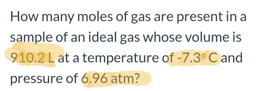 How many moles of gas are present in a
sample of an ideal gas whose volume is
910.2 L at a temperature of -7.3° C and
pressure of 6.96 atm?

