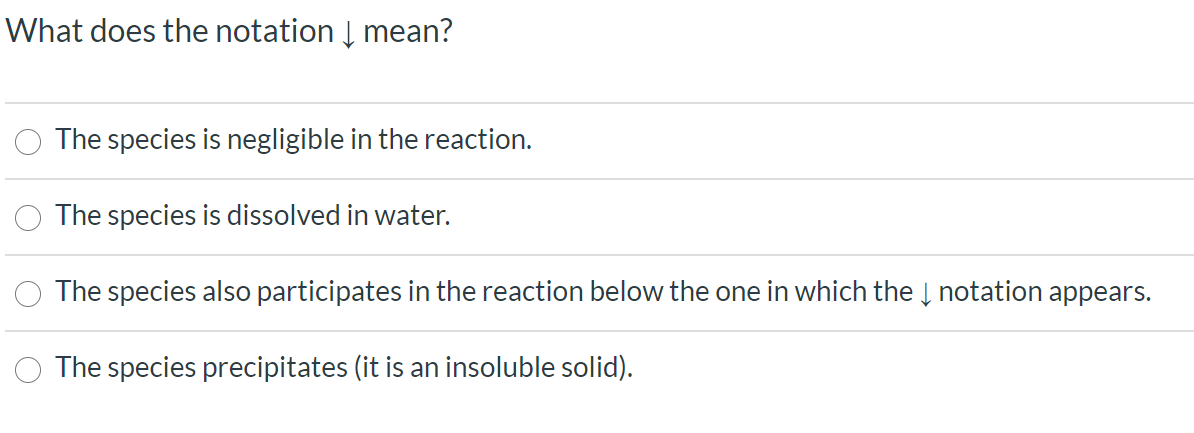 What does the notation Į mean?
The species is negligible in the reaction.
The species is dissolved in water.
The species also participates in the reaction below the one in which the Į notation appears.
The species precipitates (it is an insoluble solid).
