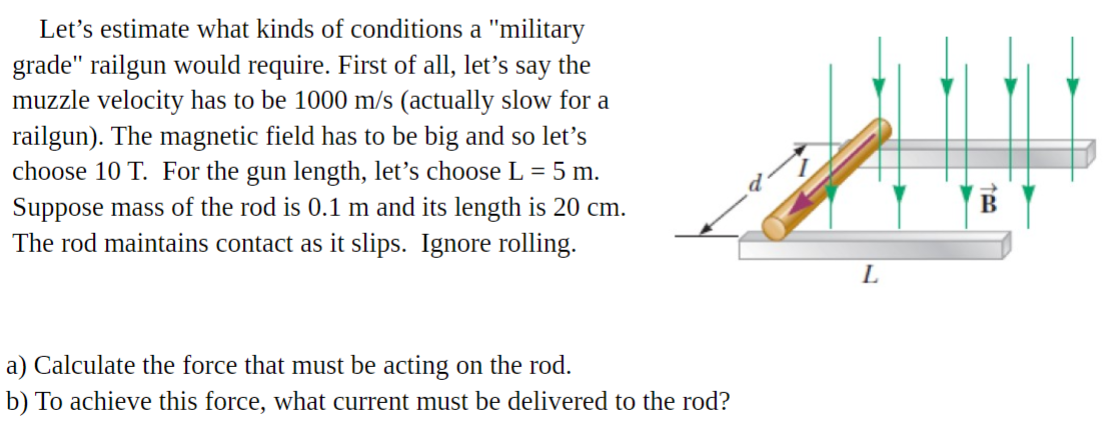 Let's estimate what kinds of conditions a "military
grade" railgun would require. First of all, let's say the
muzzle velocity has to be 1000 m/s (actually slow for a
railgun). The magnetic field has to be big and so let's
choose 10 T. For the gun length, let's choose L = 5 m.
Suppose mass of the rod is 0.1 m and its length is 20 cm.
The rod maintains contact as it slips. Ignore rolling.
L
a) Calculate the force that must be acting on the rod.
b) To achieve this force, what current must be delivered to the rod?
